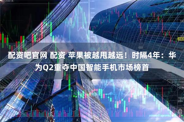 配资吧官网 配资 苹果被越甩越远！时隔4年：华为Q2重夺中国智能手机市场榜首