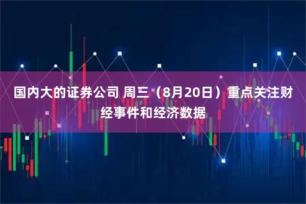 国内大的证券公司 周三（8月20日）重点关注财经事件和经济数据