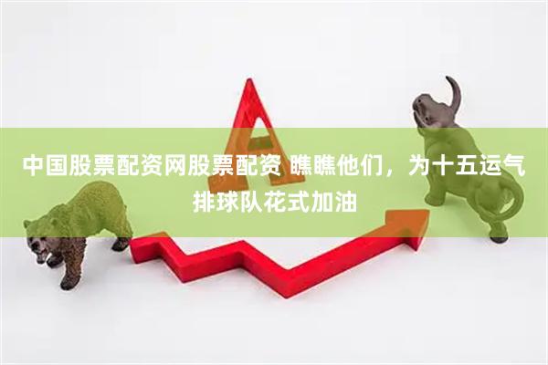 中国股票配资网股票配资 瞧瞧他们，为十五运气排球队花式加油