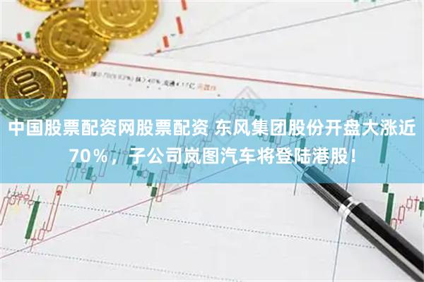 中国股票配资网股票配资 东风集团股份开盘大涨近70％，子公司岚图汽车将登陆港股！