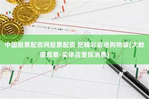 中国股票配资网股票配资 把精彩装进购物袋(大数据观察·实体店里探消费)