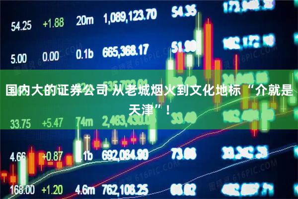 国内大的证券公司 从老城烟火到文化地标 “介就是天津”！