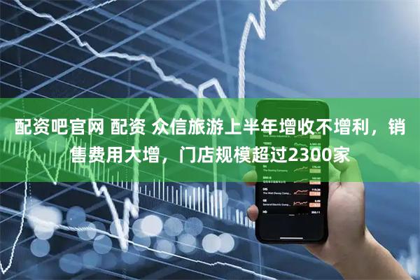配资吧官网 配资 众信旅游上半年增收不增利，销售费用大增，门店规模超过2300家