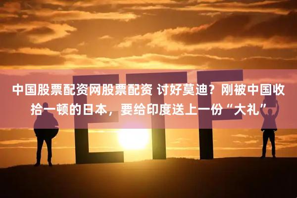 中国股票配资网股票配资 讨好莫迪？刚被中国收拾一顿的日本，要给印度送上一份“大礼”