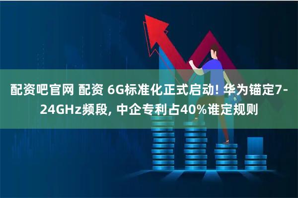 配资吧官网 配资 6G标准化正式启动! 华为锚定7-24GHz频段, 中企专利占40%谁定规则