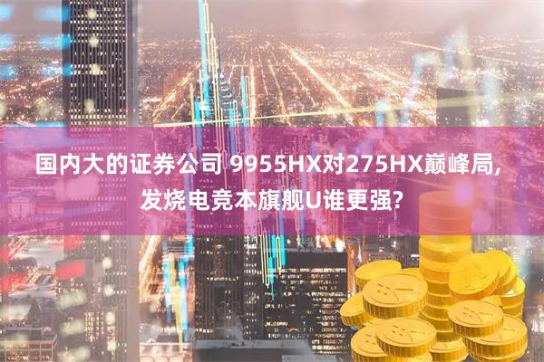 国内大的证券公司 9955HX对275HX巅峰局, 发烧电竞本旗舰U谁更强?