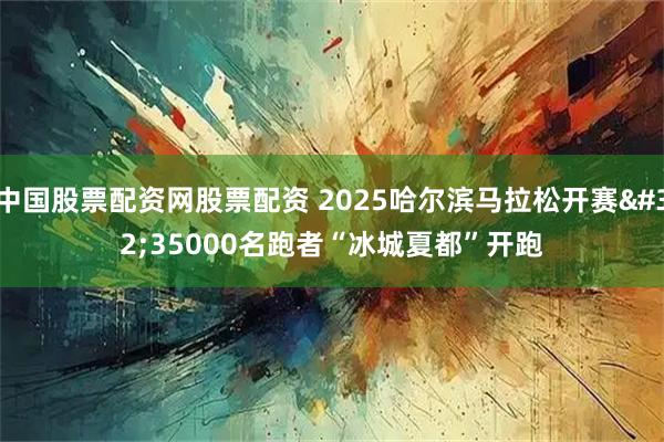 中国股票配资网股票配资 2025哈尔滨马拉松开赛 35000名跑者“冰城夏都”开跑