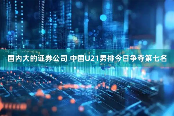 国内大的证券公司 中国U21男排今日争夺第七名