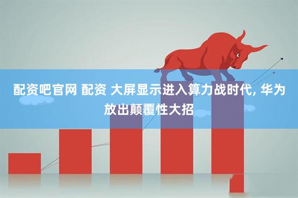 配资吧官网 配资 大屏显示进入算力战时代, 华为放出颠覆性大招