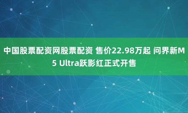 中国股票配资网股票配资 售价22.98万起 问界新M5 Ultra跃影红正式开售