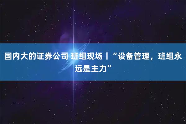 国内大的证券公司 班组现场丨“设备管理，班组永远是主力”