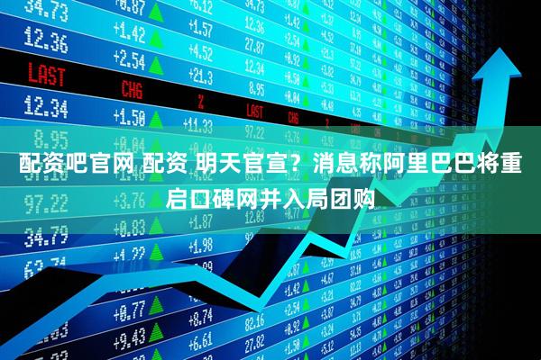 配资吧官网 配资 明天官宣？消息称阿里巴巴将重启口碑网并入局团购