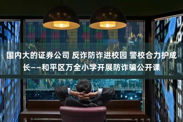 国内大的证券公司 反诈防诈进校园 警校合力护成长——和平区万全小学开展防诈骗公开课
