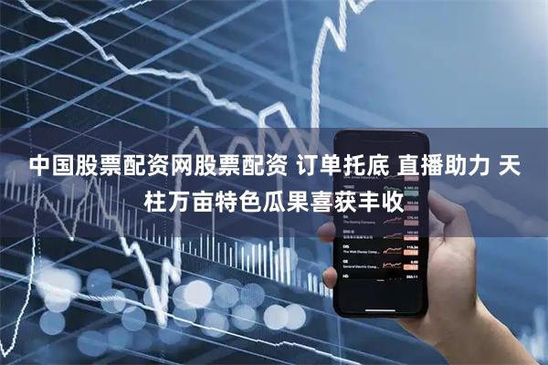 中国股票配资网股票配资 订单托底 直播助力 天柱万亩特色瓜果喜获丰收