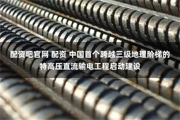 配资吧官网 配资 中国首个跨越三级地理阶梯的特高压直流输电工程启动建设
