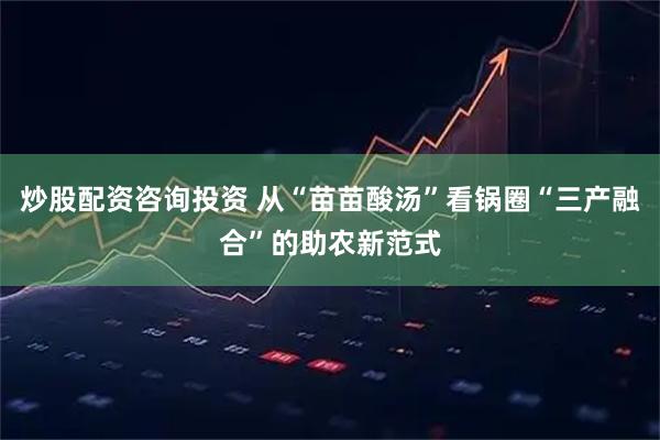 炒股配资咨询投资 从“苗苗酸汤”看锅圈“三产融合”的助农新范式