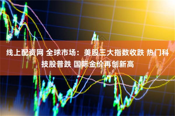 线上配资网 全球市场：美股三大指数收跌 热门科技股普跌 国际金价再创新高