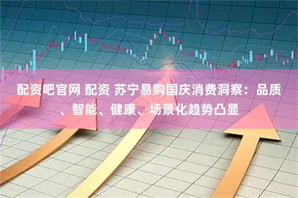 配资吧官网 配资 苏宁易购国庆消费洞察：品质、智能、健康、场景化趋势凸显