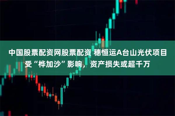 中国股票配资网股票配资 穗恒运A台山光伏项目受“桦加沙”影响，资产损失或超千万