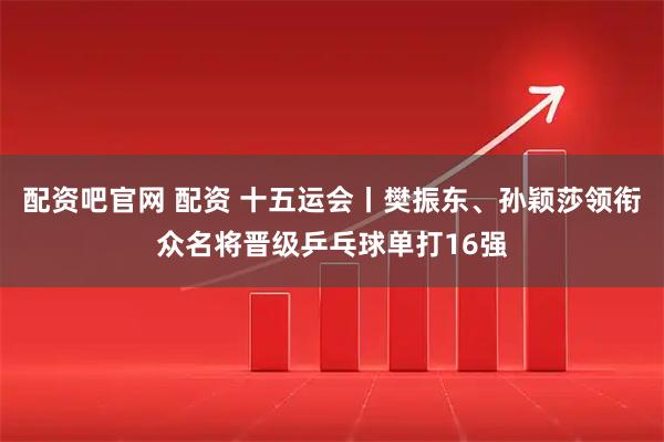 配资吧官网 配资 十五运会丨樊振东、孙颖莎领衔众名将晋级乒乓球单打16强