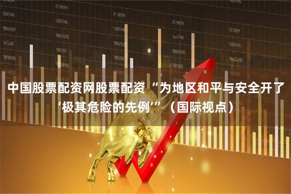 中国股票配资网股票配资 “为地区和平与安全开了‘极其危险的先例’”（国际视点）