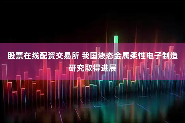 股票在线配资交易所 我国液态金属柔性电子制造研究取得进展