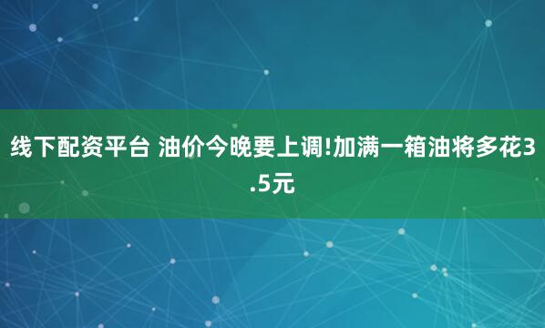 线下配资平台 油价今晚要上调!加满一箱油将多花3.5元