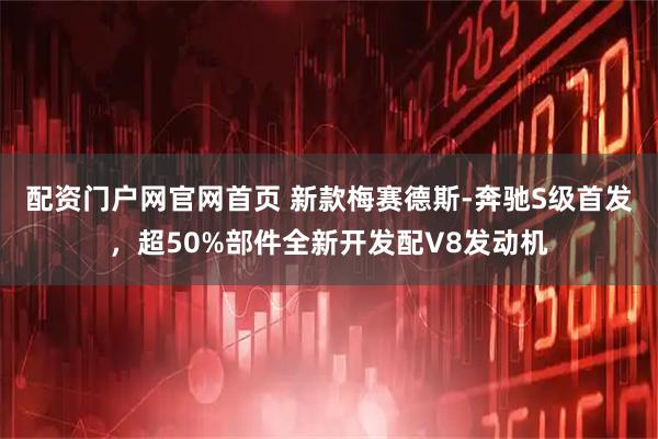 配资门户网官网首页 新款梅赛德斯-奔驰S级首发，超50%部件全新开发配V8发动机