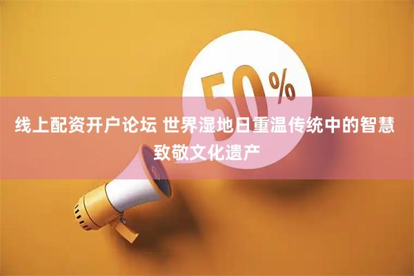 线上配资开户论坛 世界湿地日重温传统中的智慧 致敬文化遗产