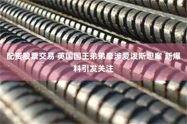 配资股票交易 英国国王弟弟牵涉爱泼斯坦案 新爆料引发关注