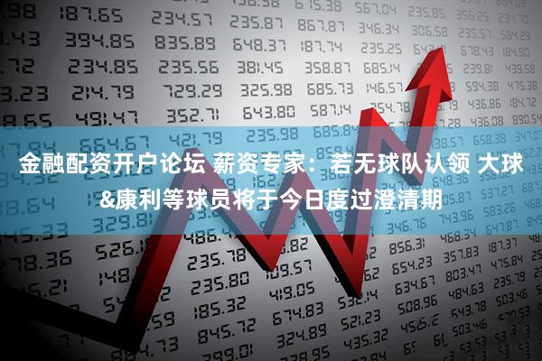 金融配资开户论坛 薪资专家：若无球队认领 大球&康利等球员将于今日度过澄清期