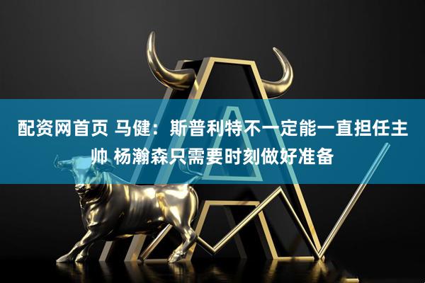 配资网首页 马健：斯普利特不一定能一直担任主帅 杨瀚森只需要时刻做好准备