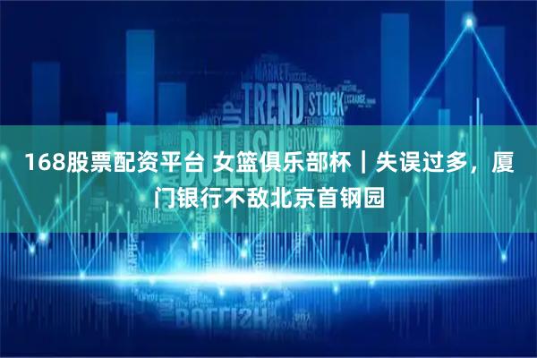 168股票配资平台 女篮俱乐部杯｜失误过多，厦门银行不敌北京首钢园