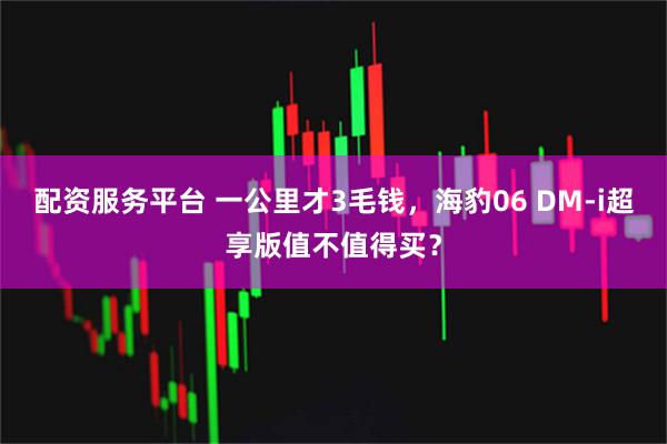 配资服务平台 一公里才3毛钱，海豹06 DM-i超享版值不值得买？
