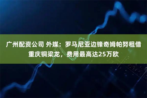 广州配资公司 外媒：罗马尼亚边锋奇姆帕努租借重庆铜梁龙，费用最高达25万欧
