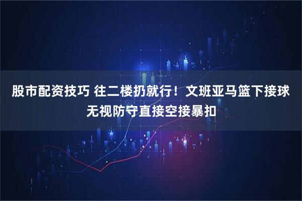 股市配资技巧 往二楼扔就行！文班亚马篮下接球无视防守直接空接暴扣