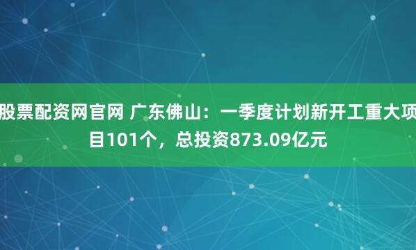 股票配资网官网 广东佛山：一季度计划新开工重大项目101个，总投资873.09亿元
