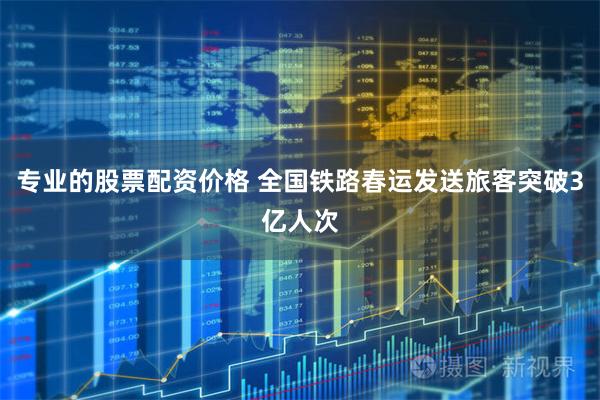 专业的股票配资价格 全国铁路春运发送旅客突破3亿人次