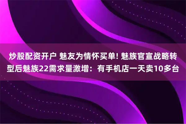 炒股配资开户 魅友为情怀买单! 魅族官宣战略转型后魅族22需求量激增：有手机店一天卖10多台