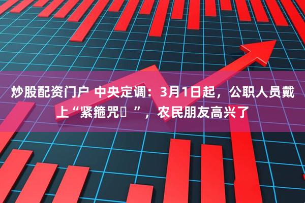 炒股配资门户 中央定调：3月1日起，公职人员戴上“紧箍咒​”，农民朋友高兴了