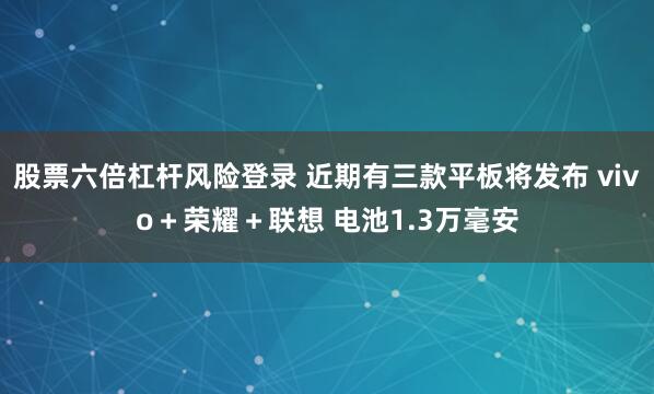 股票六倍杠杆风险登录 近期有三款平板将发布 vivo＋荣耀＋联想 电池1.3万毫安