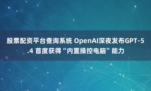 股票配资平台查询系统 OpenAI深夜发布GPT-5.4 首度获得“内置操控电脑”能力