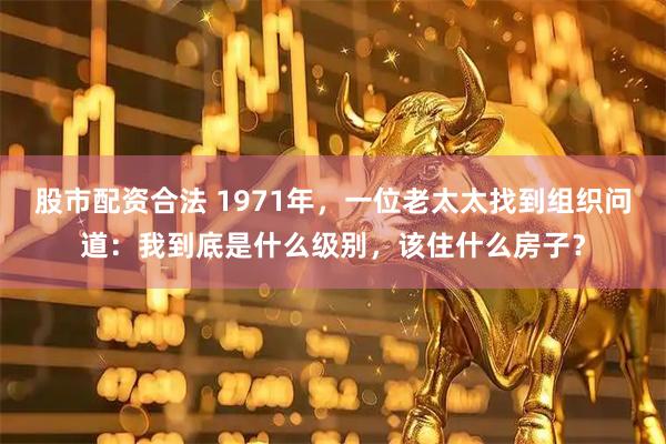 股市配资合法 1971年，一位老太太找到组织问道：我到底是什么级别，该住什么房子？