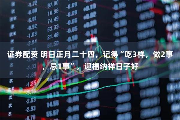 证券配资 明日正月二十四，记得“吃3样，做2事，忌1事”，迎福纳祥日子好