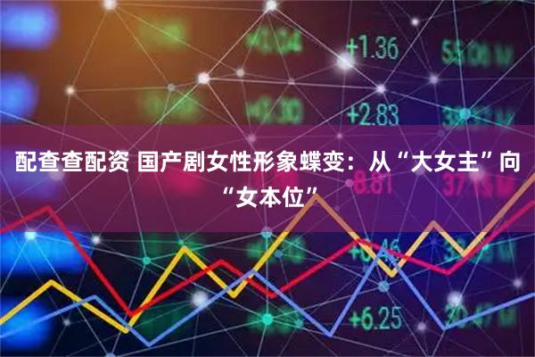配查查配资 国产剧女性形象蝶变：从“大女主”向“女本位”