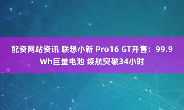 配资网站资讯 联想小新 Pro16 GT开售：99.9Wh巨量电池 续航突破34小时