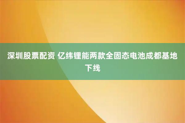 深圳股票配资 亿纬锂能两款全固态电池成都基地下线