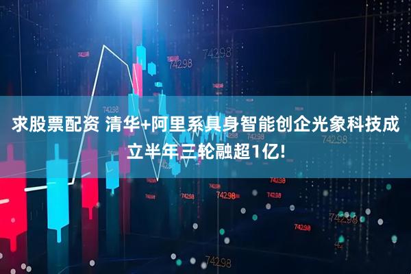 求股票配资 清华+阿里系具身智能创企光象科技成立半年三轮融超1亿!