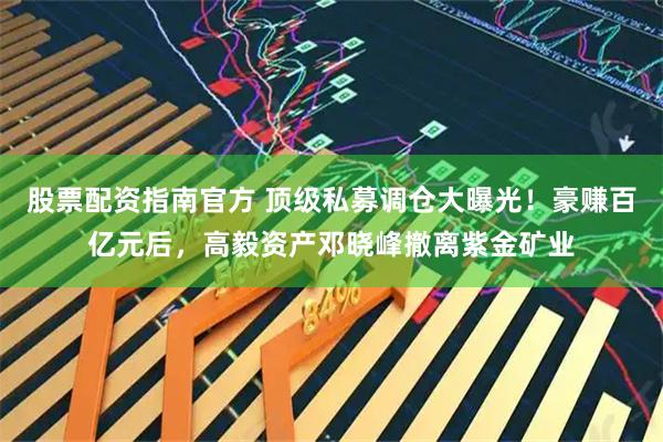 股票配资指南官方 顶级私募调仓大曝光！豪赚百亿元后，高毅资产邓晓峰撤离紫金矿业