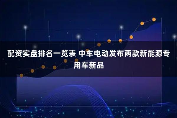 配资实盘排名一览表 中车电动发布两款新能源专用车新品